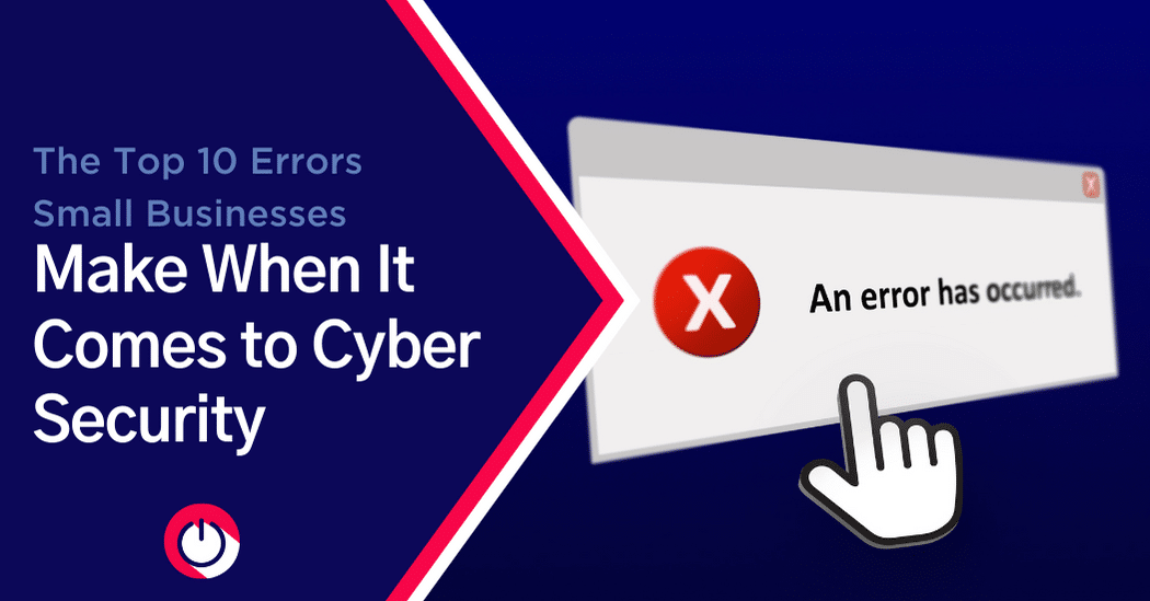 The Top 10 Errors Small Businesses Make When It Comes to Cybersecurity